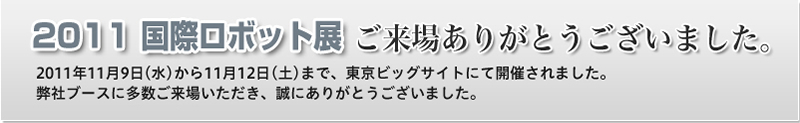 2011 国際ロボット展 ご来場ありがとうございました。 2011年11月9日（水）から11月12日（土）まで、東京ビッグサイトにて開催されました。弊社ブースに多数ご来場いただき、誠にありがとうございました。
