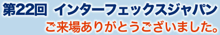 第22回インターフェックスジャパン　ご来場ありがとうございました。