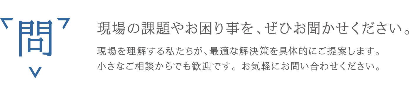 現場の課題やお困り事を、ぜひお聞かせください。